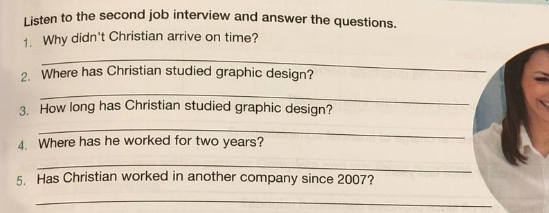 Listen to the second job interview and answer the questions. 
1. Why didn't Christian arrive on time? 
_ 
2. Where has Christian studied graphic design? 
_ 
3. How long has Christian studied graphic design? 
_ 
4. Where has he worked for two years? 
_ 
5. Has Christian worked in another company since 2007? 
_