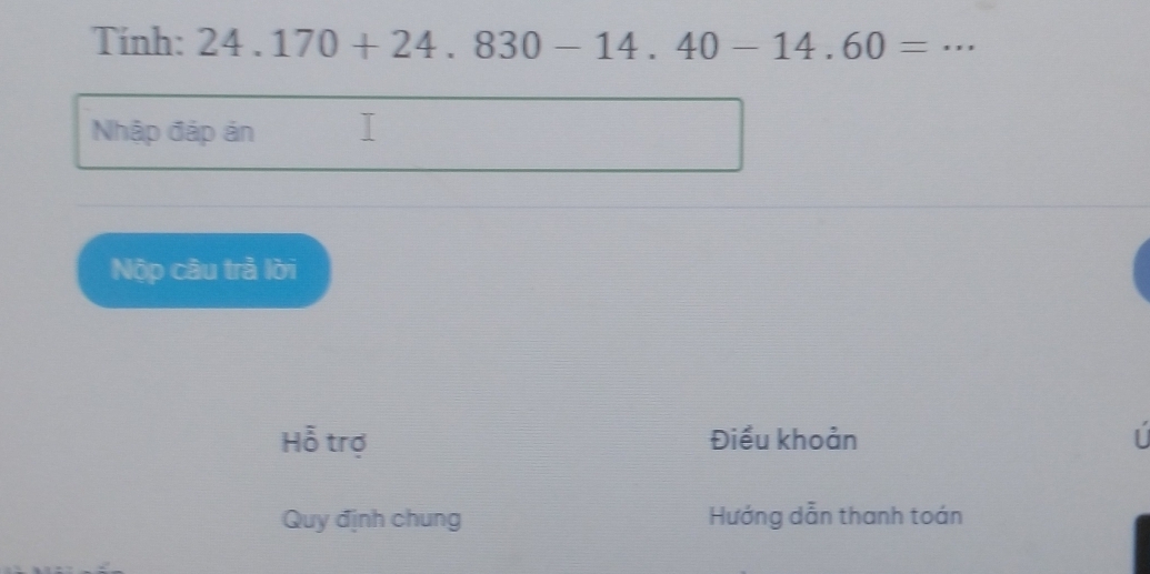 Tính: 24.170+24.830-14.40-14.60= _ 
Nhập đáp án 
Nộp câu trả lời 
Hỗ trợ Điều khoản | 
Quy định chung Hướng dẫn thanh toán