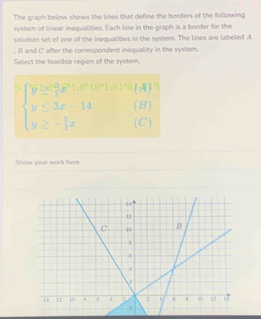 The graph below shows the lines that define the borders of the following 
system of linear inequalities. Each line in the graph is a border for the 
solution set of one of the inequalities in the system. The lines are labeled A
, B and C after the correspondent inequality in the system. 
Select the feasible region of the system. 
8 beginarrayl 9≥ 3x^(1,p+1,21,27x(3ya)b=3x-14(b)^2 y≤ 3x-14(b) y≥ - 5/3 x(c)endarray.
Show your work here