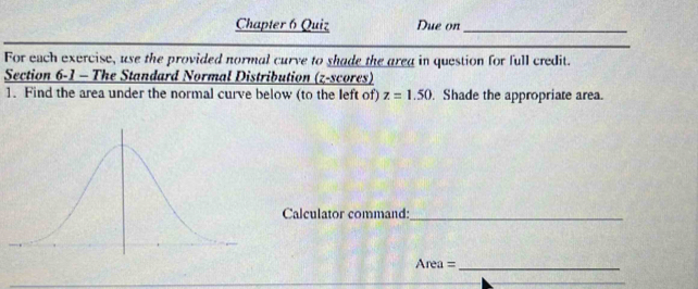 Chapter 6 Quiz Due on_ 
_ 
For each exercise, use the provided normal curve to shade the area in question for full credit. 
Section 6-1 - The Standard Normal Distribution (z-scores) 
1. Find the area under the normal curve below (to the left of) z=1.50. Shade the appropriate area. 
Calculator command:_ 
Area =_ 
_