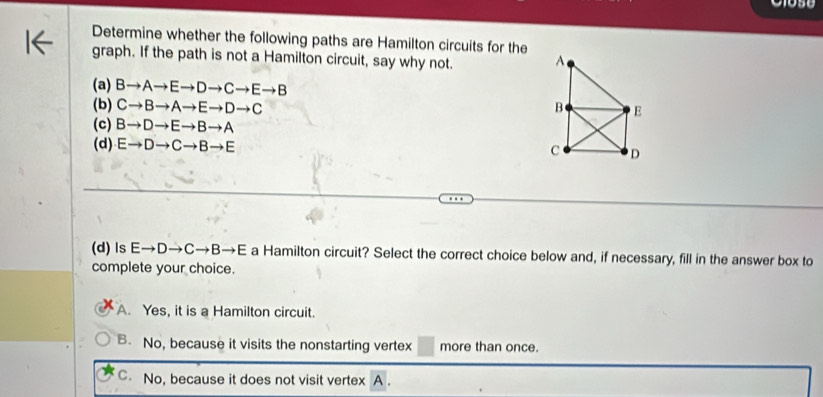 Determine whether the following paths are Hamilton circuits for the
graph. If the path is not a Hamilton circuit, say why not.
(a) Bto Ato Eto Dto Cto Eto B
(b) Cto Bto Ato Eto Dto C
(c) Bto Dto Eto Bto A
(d) Eto Dto Cto Bto E
(d) ls Eto Dto Cto Bto E a Hamilton circuit? Select the correct choice below and, if necessary, fill in the answer box to
complete your choice.
A. Yes, it is a Hamilton circuit.
B No, because it visits the nonstarting vertex more than once.
C. No, because it does not visit vertex A.