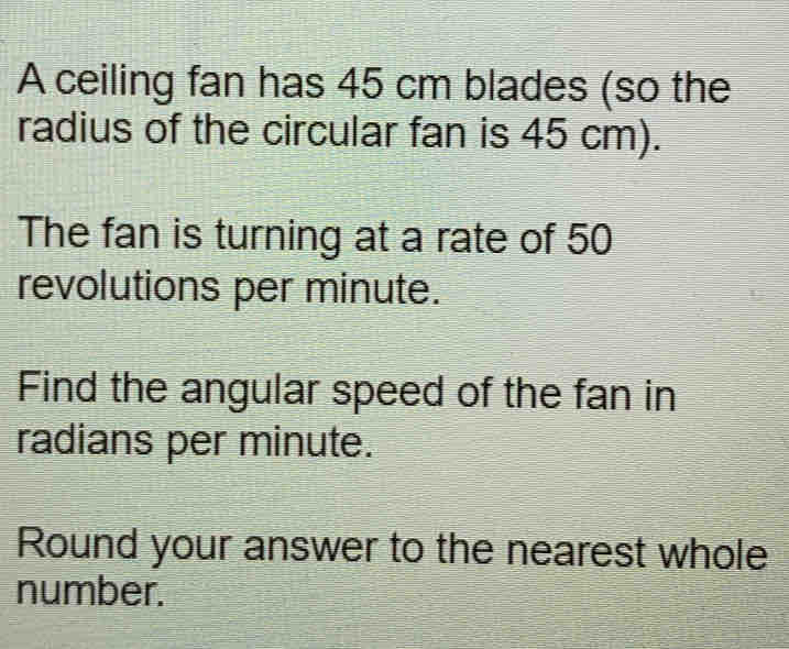 A ceiling fan has 45 cm blades (so the 
radius of the circular fan is 45 cm). 
The fan is turning at a rate of 50
revolutions per minute. 
Find the angular speed of the fan in 
radians per minute. 
Round your answer to the nearest whole 
number.