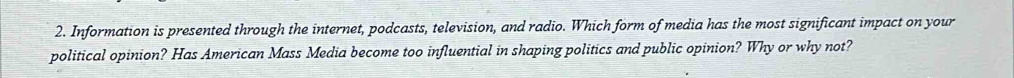 Information is presented through the internet, podcasts, television, and radio. Which form of media has the most significant impact on your 
political opinion? Has American Mass Media become too influential in shaping politics and public opinion? Why or why not?