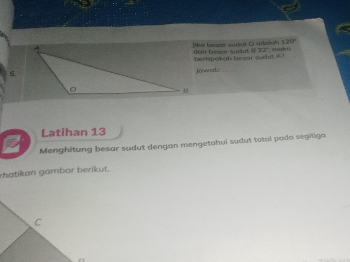 jika besar sudut O adalah 120°
dan besar sudut B 22° , maka 
berapakah besar sudut A? 
5. 
Jawab: 
Latihan 13 
Menghitung besar sudut dengan mengetahui sudut total pada segitiga 
rhatikan gambar berikut.