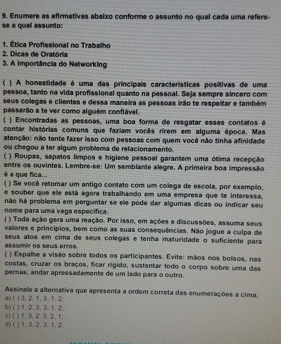 Enumere as afirmativas abaixo conforme o assunto no qual cada uma refere-
se a qual assunto:
1. Ética Profissional no Trabalho
2. Dicas de Oratória
3. A importância do Networking
 ) A honestidade é uma das principais características positivas de uma
pessoa, tanto na vida profissional quanto na pessoal. Seja sempre sincero com
seus colegas e clientes e dessa maneira as pessoas irão te respeitar e também
passarão a te ver como alguém confiável.
( ) Encontradas as pessoas, uma boa forma de resgatar esses contatos é
contar histórias comuns que faziam vocês rirem em alguma época. Mas
atenção: não tente fazer isso com pessoas com quem você não tinha afinidade
ou chegou a ter algum problema de relacionamento.
  ) Roupas, sapatos limpos e higiene pessoal garantem uma ótima recepção
entre os ouvintes. Lembre-se: Um semblante alegre. A primeira boa impressão
é a que fica...
( ) Se você retomar um antigo contato com um colega de escola, por exemplo,
e souber que ele está agora trabalhando em uma empresa que te interessa,
não há problema em perguntar se ele pode dar algumas dicas ou indicar seu
nome para uma vaga específica.
( ) Toda ação gera uma reação. Por isso, em ações e discussões, assuma seus
valores e princípios, bem como as suas consequências. Não jogue a culpa de
seus atos em cima de seus colegas e tenha maturidade o suficiente para
assumir os seus erros.
C ) Espalhe a visão sobre todos os participantes. Evite: mãos nos bolsos, nas
costas, cruzar os braços, ficar rigido, sustentar todo o corpo sobre uma das
pernas, andar apressadamente de um lado para o outro.
Assinale a alternativa que apresenta a ordem correta das enumerações a cima;
a) ( ) 3, 2, 1, 3, 1, 2;
b) ( ) 1, 2. 3, 3, 1, 2;
c) ( ) 1. 3, 2. 3. 2. 1;
d) ( ) 1, 3, 2, 3, 1, 2,