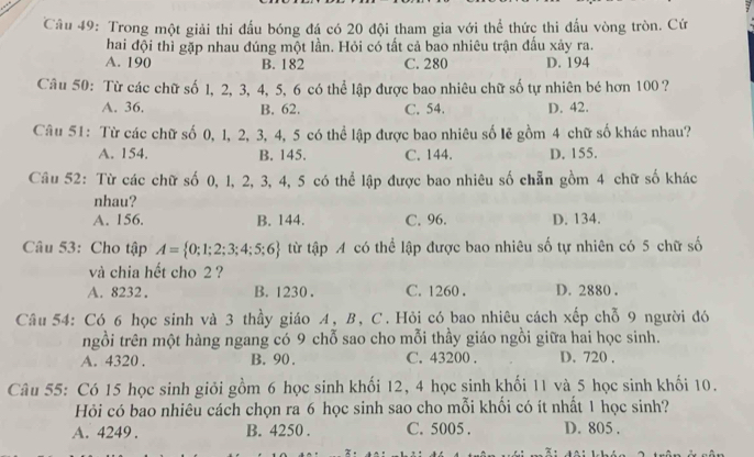 Trong một giải thi đấu bóng đá có 20 đội tham gia với thể thức thi đấu vòng tròn. Cứ
hai đội thì gặp nhau đúng một lần. Hỏi có tất cả bao nhiêu trận đấu xảy ra.
A. 190 B. 182 C. 280 D. 194
Câu 50: Từ các chữ số 1, 2, 3, 4, 5, 6 có thể lập được bao nhiêu chữ số tự nhiên bé hơn 100?
A. 36. B. 62. C. 54. D. 42.
Câu 51: Từ các chữ số 0, l, 2, 3, 4, 5 có thể lập được bao nhiêu số lẻ gồm 4 chữ số khác nhau?
A. 154. B. 145. C. 144. D. 155.
Câu 52: Từ các chữ số 0, 1, 2, 3, 4, 5 có thể lập được bao nhiêu số chẵn gồm 4 chữ số khác
nhau?
A. 156. B. 144. C. 96. D. 134.
Câu 53: Cho tập A= 0;1;2;3;4;5;6 từ tập A có thể lập được bao nhiêu số tự nhiên có 5 chữ số
và chia hết cho 2 ?
A. 8232. B. 1230 . C. 1260 . D. 2880 .
Câu 54: Có 6 học sinh và 3 thầy giáo A, B, C. Hỏi có bao nhiêu cách xếp chỗ 9 người đó
ngồi trên một hàng ngang có 9 chỗ sao cho mỗi thầy giáo ngồi giữa hai học sinh.
A. 4320 . B. 90. C. 43200 . D. 720 .
Câu 55: Có 15 học sinh giỏi gồm 6 học sinh khối 12, 4 học sinh khối 11 và 5 học sinh khối 10.
Hỏi có bao nhiêu cách chọn ra 6 học sinh sao cho mỗi khổi có ít nhất 1 học sinh?
A. 4249 . B. 4250 . C. 5005 . D. 805 .