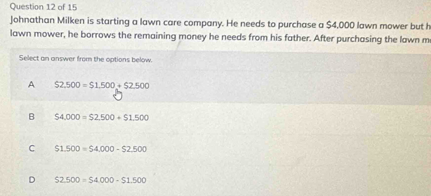 Johnathan Milken is starting a lawn care company. He needs to purchase a $4,000 lawn mower but h
lawn mower, he borrows the remaining money he needs from his father. After purchasing the lawn m
Select an answer from the options below.
A S2,500=$1,500+$2,500
B $4,000=$2,500+$1,500
C $1,500=$4,000-$2,500
D $2,500=$4,000-$1.500