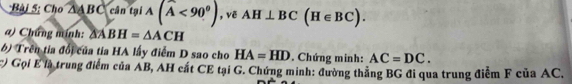 Cho △ ABC cân tại A(widehat A<90^(θ)) , vē AH⊥ BC(H∈ BC). 
a) Chứng mính: △ ABH=△ ACH
6) Trên tia đổi của tia HA lấy điểm D sao cho HA=HD. Chứng minh: AC=DC. 
:) Gọi ể là trung điểm của AB, AH cất CE tại G. Chứng minh: đường thắng BG đi qua trung điểm F của AC,