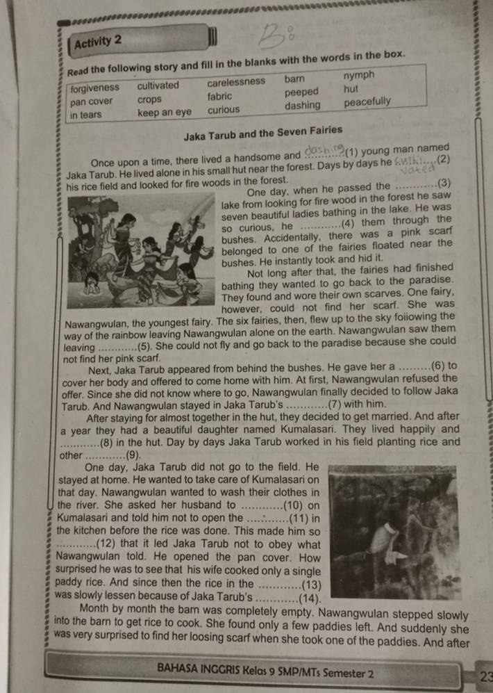 Activity 2
Read the following story and fill in the blanks with the words in the box.
forgiveness cultivated carelessness barn nymph
pan cover crops fabric peeped hut
in tears keep an eye curious dashing peacefully
Jaka Tarub and the Seven Fairies
Once upon a time, there lived a handsome and ?(1) young man named
Jaka Tarub. He lived alone in his small hut near the forest. Days by days he (2)
his rice field and looked for fire woods in the forest.
One day, when he passed the _(3)
ake from looking for fire wood in the forest he saw
even beautiful ladies bathing in the lake. He was
o curious， he _(4) them through the
ushes. Accidentally, there was a pink scar
elonged to one of the fairies floated near the
ushes. He instantly took and hid it.
Not long after that, the fairies had finished
athing they wanted to go back to the paradise.
hey found and wore their own scarves. One fairy,
owever, could not find her scarf. She was
Nawangwulan, the youngest fairy. The six fairies, then, flew up to the sky foiiowing the
way of the rainbow leaving Nawangwulan alone on the earth. Nawangwulan saw them
leaving  ..........(5). She could not fly and go back to the paradise because she could
not find her pink scarf.
Next, Jaka Tarub appeared from behind the bushes. He gave her a _(6) to
cover her body and offered to come home with him. At first, Nawangwulan refused the
offer. Since she did not know where to go, Nawangwulan finally decided to follow Jaka
Tarub. And Nawangwulan stayed in Jaka Tarub's _(7) with him.
After staying for almost together in the hut, they decided to get married. And after
a year they had a beautiful daughter named Kumalasari. They lived happily and
.(8) in the hut. Day by days Jaka Tarub worked in his field planting rice and
other ............ (9).
One day, Jaka Tarub did not go to the field. He
stayed at home. He wanted to take care of Kumalasari on
that day. Nawangwulan wanted to wash their clothes in
the river. She asked her husband to .....    .(10) on
Kumalasari and told him not to open the ....∴......(11) in
the kitchen before the rice was done. This made him so
_(12) that it led Jaka Tarub not to obey what
Nawangwulan told. He opened the pan cover. How
surprised he was to see that his wife cooked only a single
paddy rice. And since then the rice in the ............(13)
was slowly lessen because of Jaka Tarub's ......(14).
Month by month the barn was completely empty. Nawangwulan stepped slowly
into the barn to get rice to cook. She found only a few paddies left. And suddenly she
was very surprised to find her loosing scarf when she took one of the paddies. And after
BAHASA INGGRIS Kelas 9 SMP/MTs Semester 2 23