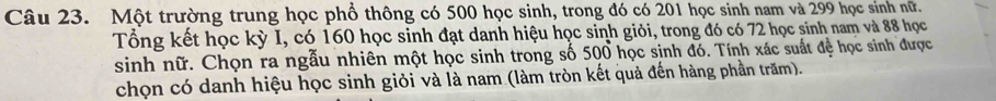 Một trường trung học phổ thông có 500 học sinh, trong đó có 201 học sinh nam và 299 học sinh nữ. 
Tổng kết học kỳ I, có 160 học sinh đạt danh hiệu học sinh giỏi, trong đó có 72 học sinh nam và 88 học 
sinh nữ. Chọn ra ngẫu nhiên một học sinh trong số 500 học sinh đó. Tính xác suất đề học sinh được 
chọn có danh hiệu học sinh giỏi và là nam (làm tròn kết quả đến hàng phần trăm).