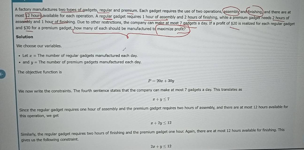 A factory manufactures two types of gadgets, regular and premium. Each gadget requires the use of two operations, assembly and finishing, and there are at 
most 12 hours available for each operation. A regular gadget requires 1 hour of assembly and 2 hours of finishing, while a premium gadget needs 2 hours of 
assembly and 1 hour of finishing. Due to other restrictions, the company can make at most 7 gadgets a day. If a profit of $20 is realized for each regular gadget 
and $30 for a premium gadget, how many of each should be manufactured to maximize profit? 
Solution 
We choose our variables. 
Let x= The number of regular gadgets manufactured each day. 
and y= The number of premium gadgets manufactured each day. 
The objective function is
P=20x+30y
We now write the constraints. The fourth sentence states that the company can make at most 7 gadgets a day. This translates as
x+y≤ 7
Since the regular gadget requires one hour of assembly and the premium gadget requires two hours of assembly, and there are at most 12 hours available for 
this operation, we get
x+2y≤ 12
Similarly, the regular gadget requires two hours of finishing and the premium gadget one hour. Again, there are at most 12 hours available for finishing. This 
gives us the following constraint.
2x+y≤ 12