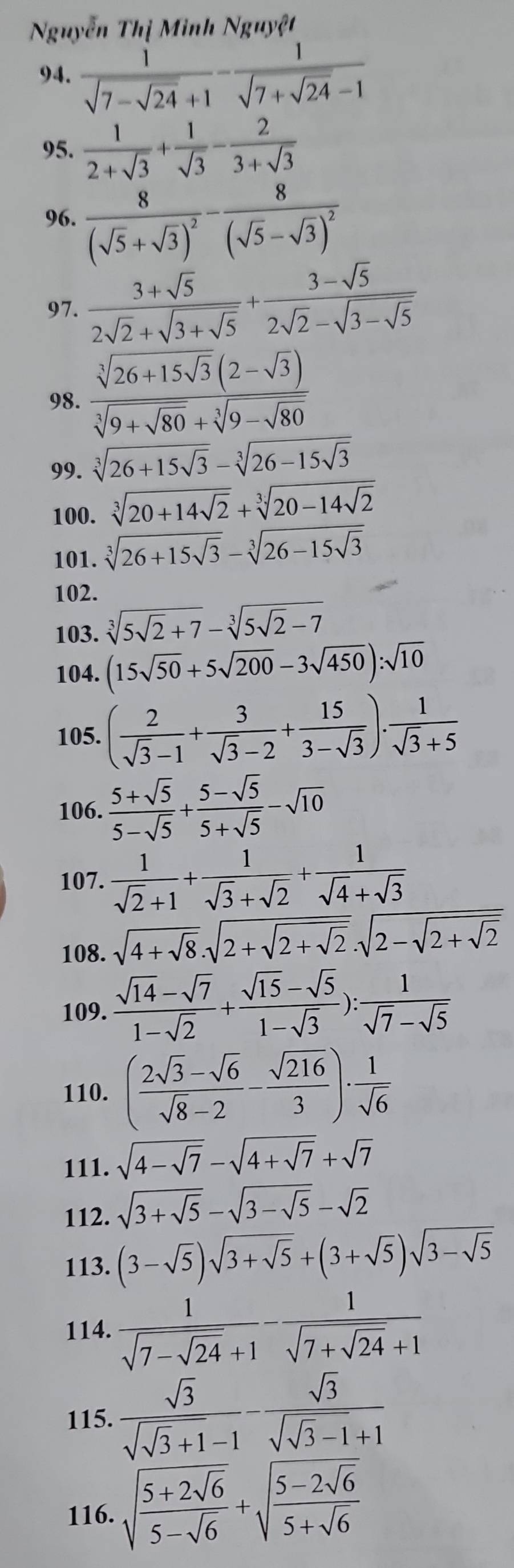 Nguyễn Thị Minh Nguyệt
94. frac 1sqrt(7-sqrt 24)+1-frac 1sqrt(7+sqrt 24)-1
95.  1/2+sqrt(3) + 1/sqrt(3) - 2/3+sqrt(3) 
96. frac 8(sqrt(5)+sqrt(3))^2-frac 8(sqrt(5)-sqrt(3))^2
97. frac 3+sqrt(5)2sqrt(2)+sqrt(3+sqrt 5)+frac 3-sqrt(5)2sqrt(2)-sqrt(3-sqrt 5)
98. frac sqrt[3](26+15sqrt 3)(2-sqrt(3))sqrt[3](9+sqrt 80)+sqrt[3](9-sqrt 80)
99. sqrt[3](26+15sqrt 3)-sqrt[3](26-15sqrt 3)
100. sqrt[3](20+14sqrt 2)+sqrt[3](20-14sqrt 2)
101. sqrt[3](26+15sqrt 3)-sqrt[3](26-15sqrt 3)
102.
103. sqrt[3](5sqrt 2)+7-sqrt[3](5sqrt 2)-7
104. (15sqrt(50)+5sqrt(200)-3sqrt(450)):sqrt(10)
105. ( 2/sqrt(3)-1 + 3/sqrt(3)-2 + 15/3-sqrt(3) ). 1/sqrt(3)+5 
106.  (5+sqrt(5))/5-sqrt(5) + (5-sqrt(5))/5+sqrt(5) -sqrt(10)
107.  1/sqrt(2)+1 + 1/sqrt(3)+sqrt(2) + 1/sqrt(4)+sqrt(3) 
108. sqrt(4+sqrt 8).sqrt(2+sqrt 2+sqrt 2).sqrt(2-sqrt 2+sqrt 2)
109.  (sqrt(14)-sqrt(7))/1-sqrt(2) + (sqrt(15)-sqrt(5))/1-sqrt(3) ): 1/sqrt(7)-sqrt(5) 
110. ( (2sqrt(3)-sqrt(6))/sqrt(8)-2 - sqrt(216)/3 )·  1/sqrt(6) 
111. sqrt(4-sqrt 7)-sqrt(4+sqrt 7)+sqrt(7)
112. sqrt(3+sqrt 5)-sqrt(3-sqrt 5)-sqrt(2)
113. (3-sqrt(5))sqrt(3+sqrt 5)+(3+sqrt(5))sqrt(3-sqrt 5)
114. frac 1sqrt(7-sqrt 24)+1-frac 1sqrt(7+sqrt 24)+1
115. frac sqrt(3)sqrt(sqrt 3)+1-1-frac sqrt(3)sqrt(sqrt 3)-1+1
116. sqrt(frac 5+2sqrt 6)5-sqrt(6)+sqrt(frac 5-2sqrt 6)5+sqrt(6)