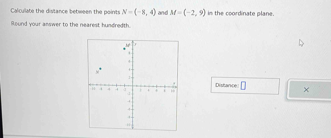 Calculate the distance between the points N=(-8,4) and M=(-2,9) in the coordinate plane. 
Round your answer to the nearest hundredth. 
Distance: □ 
×