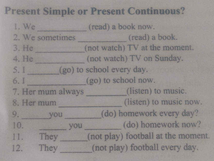 Present Simple or Present Continuous? 
1. We _(read) a book now. 
2. We sometimes _(read) a book. 
3. He _(not watch) TV at the moment. 
4. He _(not watch) TV on Sunday. 
5. I _(go) to school every day. 
6. I _(go) to school now. 
7. Her mum always _(listen) to music. 
8. Her mum _(listen) to music now. 
9. _you _(do) homework every day? 
10. _you _(do) homework now? 
11. They _(not play) football at the moment. 
12. They _(not play) football every day.