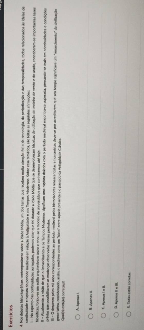 Exercícios
4. Nos debates historiográficos contemporâneos sobre a Idade Média, um dos temas que recebeu muita atenção foi o da cronologia, da periodização e das temporalidades, todos relacionados às ideas de
continuidade e ruptura do período medieval em relação à Antiguidade e aos Tempos Modernos. Sobre essa temática, são feitas as seguintes afirmações:
l - No aspecto das continuidades ou legados, podemos citar que foi durante a Idade Média que se desenvolveram técnicas de utilização do moinho de vento e do arado, conceberam-se importantes teses
filosóficas, forjou-se um estilo arquitetônico único e criou-se o modelo de universidade que conhecemos até hoje.
II - Atualmente, a visão de que o Renascimento e os Tempos Modernos significam uma ruptura drástica com o período medieval encontra-se superada, pensando-se mais em continuidades e condições
prévias que possibilitaram as mudanças observadas nesses períodos.
IIII - O desprezo pelos mil anos correspondentes ao período medieval pelos historiadores renascentistas e humanistas deve-se por acreditarem que seu tempo significava um "renascimento" da civilização
greco-latina, considerando, assim, o medievo como um "hiato" entre aquele presente e o passado da Antiguidade Clássica.
Qual(is) está(ão) correta(s)?
A. Apenas I.
B. Apenas II.
C. Apenas I e II.
D. Apenas II e III.
E. Todas estão corretas.