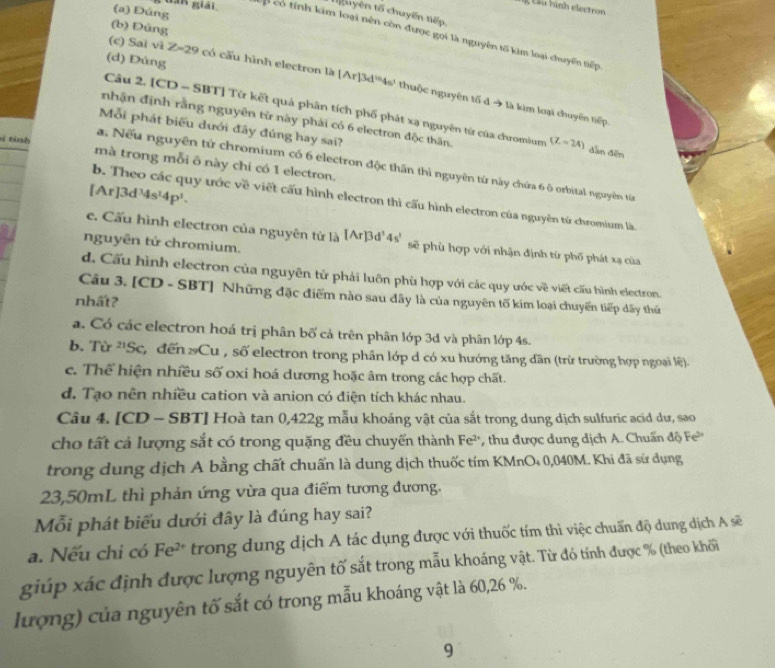 tần giải.
Câu hình electron
(a) Đúng
t uyên tố chuyến tiếp
(b) Đúng
Cp có tính kim loại nên còn được gọi là nguyên tố kim loại chuyến tiếp
(d) Đúng
(c) Sai vì Z-29 có cấu hình electron là [Ar]3d^(10)4s^1 thuộc nguyên tố d → là kim loại chuyên tiếp.
Câu 2. [CD - SBT] Từ kết quả phân tích phố phát xạ nguyên từ của chromium
nhận định rằng nguyên từ này phải có 6 electron độc thân. (Z=24) dàn đēn
Mỗi phát biểu dưới đây đúng hay sai?
4  tinh mà trong mỗi ô này chi có 1 electron.
a. Nếu nguyên tử chromium có 6 electron độc thần thì nguyên từ này chứa 6 ô orbital nguyên từn
[Ar]3d^34s^(14)P^1.
b. Theo các quy ước về viết cấu hình electron thì cấu hình electron của nguyên tứ chromium là
c. Cấu hình electron của nguyên tử là [Ar]3d^34s' sẽ phù hợp với nhận định từ phố phát xạ của
nguyên tử chromium.
d. Cấu hình electron của nguyên tử phải luôn phù hợp với các quy ước về viết cấu hình electron.
Câu 3. [CD - SBT] Những đặc điểm nào sau dây là của nguyên tố kim loại chuyến tiếp dãy thứ
nhất?
a. Có các electron hoá trị phân bố cả trên phân lớp 3d và phân lớp 4s.
b. Từ ''Sc, đến  Cu , số electron trong phân lớp d có xu hướng tăng dân (trừ trường hợp ngoại lệ)
c. Thể hiện nhiều số oxi hoá dương hoặc âm trong các hợp chất.
d. Tạo nên nhiều cation và anion có điện tích khác nhau.
Câu 4. [CD - SBT] Hoà tan 0,422g mẫu khoáng vật của sắt trong dung dịch sulfuric acid dư, sao
cho tất cả lượng sắt có trong quặng đều chuyến thành Fe²', thu được dung dịch A. Chuẩn độ Fe
trong dung dịch A bằng chất chuẩn là dung dịch thuốc tím KMnO₄ 0,040M. Khi đã sử dụng
23,50mL thì phản ứng vừa qua điểm tương đương.
Mỗi phát biểu dưới đây là đúng hay sai?
a. Nếu chi có Fe^(2+) trong dung dịch A tác dụng được với thuốc tím thì việc chuẩn độ dung dịch A sẽ
giúp xác định được lượng nguyên tố sắt trong mẫu khoáng vật. Từ đó tính được % (theo khối
lượng) của nguyên tố sắt có trong mẫu khoáng vật là 60,26 %.
9