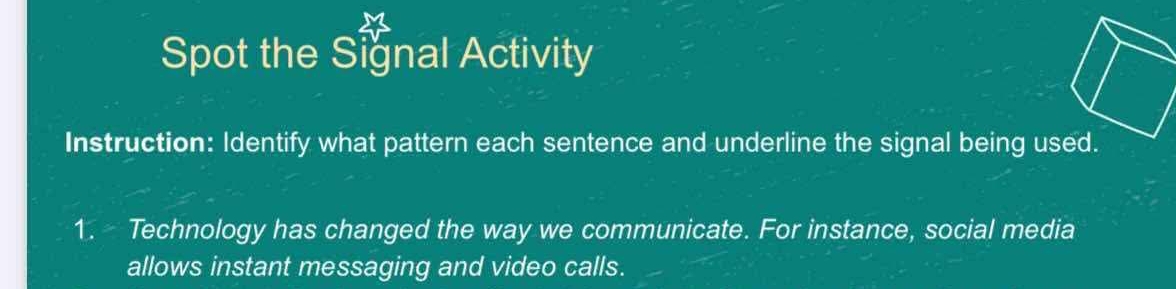 Spot the Signal Activity 
Instruction: Identify what pattern each sentence and underline the signal being used. 
1. Technology has changed the way we communicate. For instance, social media 
allows instant messaging and video calls.