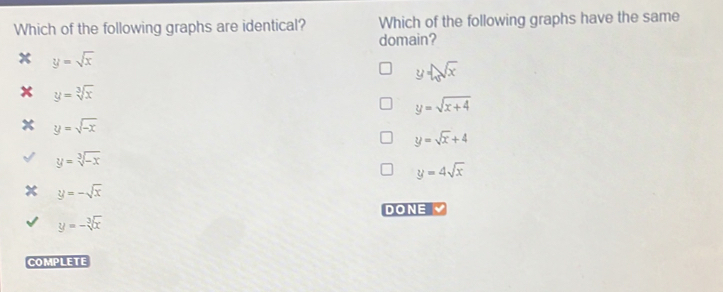Which of the following graphs are identical? Which of the following graphs have the same
domain?
x y=sqrt(x)
y=sqrt(x)
x y=sqrt[3](x)
y=sqrt(x+4)
x y=sqrt(-x)
y=sqrt(x)+4
y=sqrt[3](-x)
y=4sqrt(x)
y=-sqrt(x)
DONE
y=-sqrt[3](x)
COMPLETE