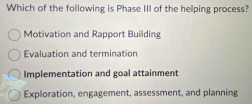 Which of the following is Phase III of the helping process?
Motivation and Rapport Building
Evaluation and termination
Implementation and goal attainment
Exploration, engagement, assessment, and planning