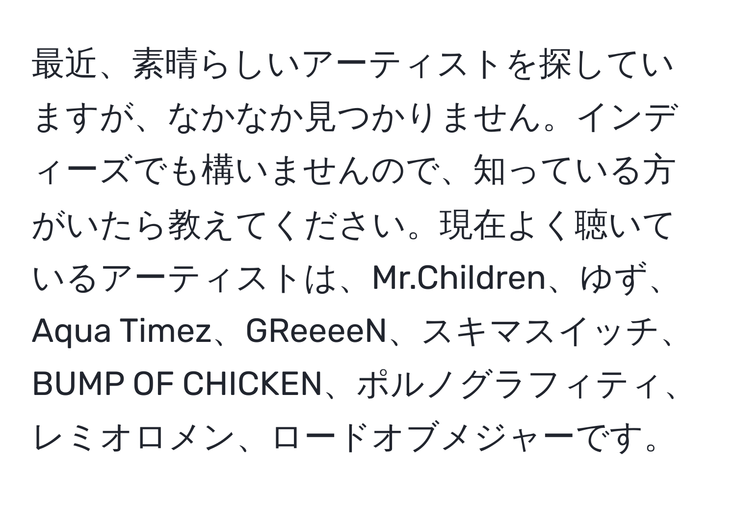 最近、素晴らしいアーティストを探していますが、なかなか見つかりません。インディーズでも構いませんので、知っている方がいたら教えてください。現在よく聴いているアーティストは、Mr.Children、ゆず、Aqua Timez、GReeeeN、スキマスイッチ、BUMP OF CHICKEN、ポルノグラフィティ、レミオロメン、ロードオブメジャーです。