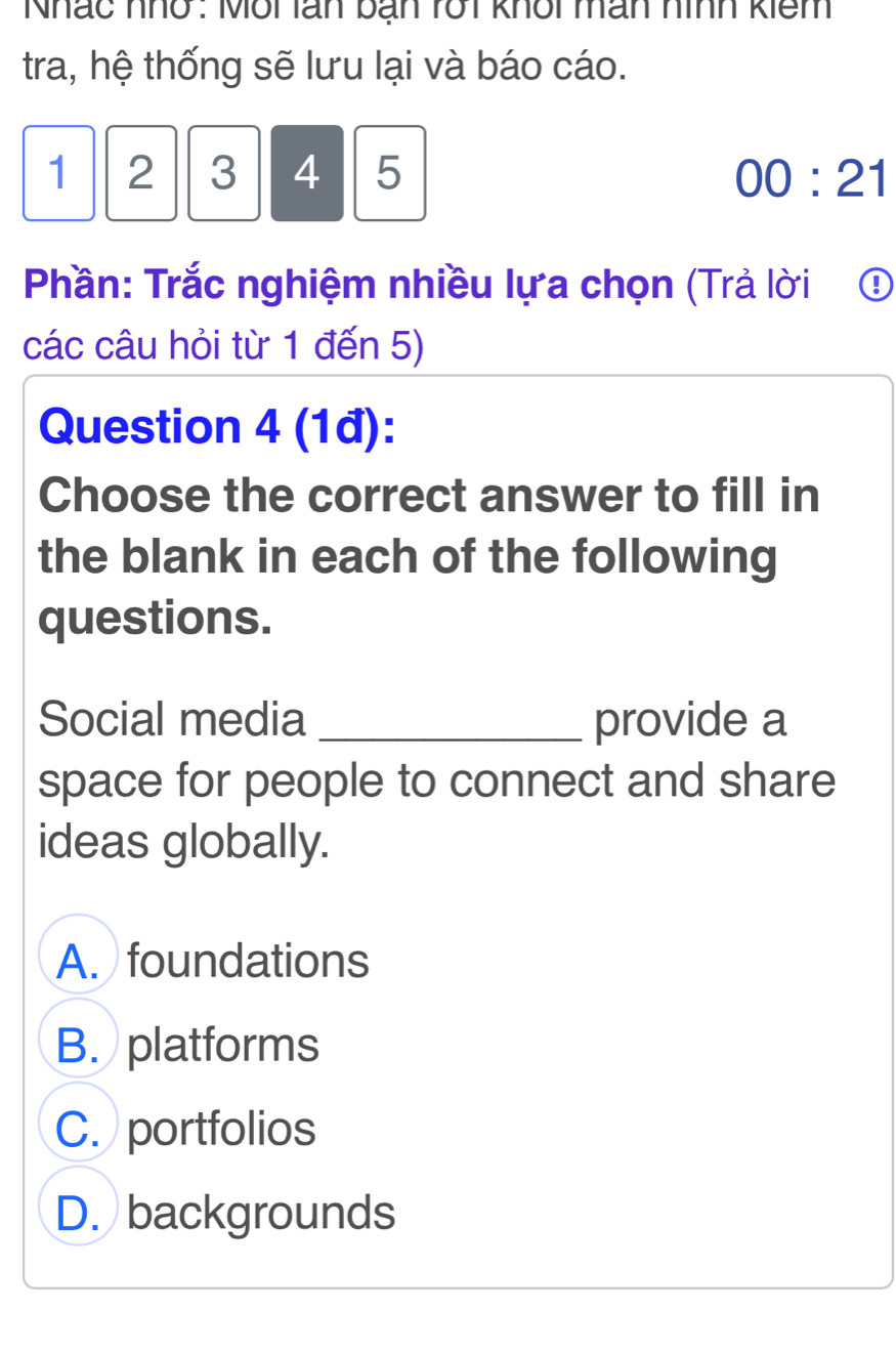 Nhác nhổ : Môi lán ban rốt khôi mân nình kiêm
tra, hệ thống sẽ lưu lại và báo cáo.
1 2 3 4 5 00:21 
Phần: Trắc nghiệm nhiều lựa chọn (Trả lời ₹④
các câu hỏi từ 1 đến 5)
Question 4 (1đ):
Choose the correct answer to fill in
the blank in each of the following
questions.
Social media _provide a
space for people to connect and share
ideas globally.
A. foundations
B. platforms
C. portfolios
D. backgrounds