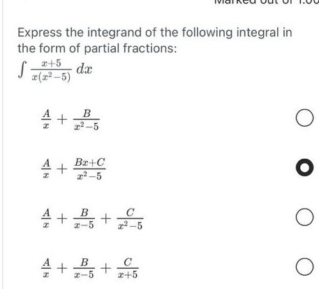 Express the integrand of the following integral in
the form of partial fractions:
∈t  (x+5)/x(x^2-5) dx
 A/x + B/x^2-5 
 A/x + (Bx+C)/x^2-5 
 A/x + B/x-5 + C/x^2-5 
 A/x + B/x-5 + C/x+5 