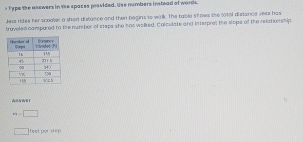 > Type the answers in the spaces provided. Use numbers instead of words. 
Jess rides her scooter a short distance and then begins to walk. The table shows the total distance Jess has 
traveled compared to the number of steps she has walked. Calculate and interpret the slope of the relationship. 
Answer
m=□
□ feet per step