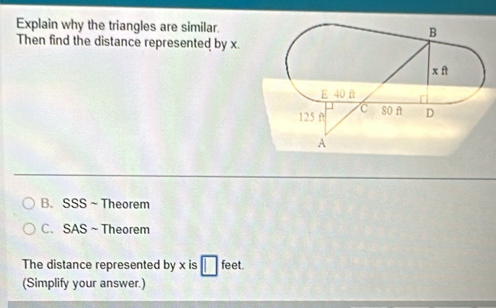 Explain why the triangles are similar.
Then find the distance represented by x.
B、 SSS~Theorem
C. SAS~Theorem
The distance represented by x is feet.
(Simplify your answer.)