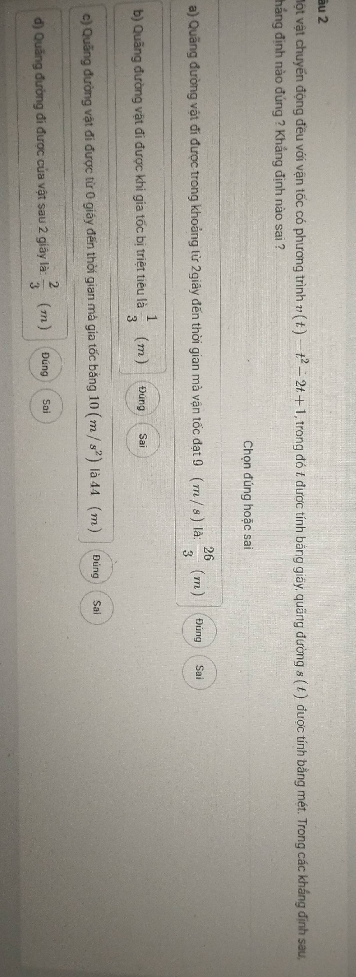 âu 2
Một vật chuyển động đều với vận tốc có phương trình v(t)=t^2-2t+1 2, trong đó t được tính bằng giây, quãng đường s ( t ) được tính bằng mét. Trong các kháng định sau,
hẳng định nào đúng ? Khẳng định nào sai ?
Chọn đúng hoặc sai
a) Quãng đường vật đi được trong khoảng từ 2giây đến thời gian mà vận tốc đạt 9 ( m / s) là:  26/3  (m) Đúng Sai
b) Quãng đường vật đi được khi gia tốc bị triệt tiêu là  1/3  (m) Đúng Sai
c) Quãng đường vật đi được từ 0 giây đến thời gian mà gia tốc bằng 10(m/s^2) là 44 (m) Đúng Sai
d) Quãng đường đi được của vật sau 2 giây là:  2/3  (m) Đúng Sai