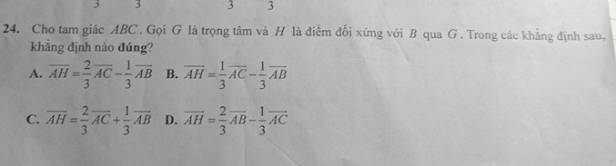 3 3 3 3
24. Cho tam giác ABC. Gọi G là trọng tâm và H là điểm đối xứng với B qua G . Trong các khẳng định sau,
khẳng định nào đúng?
A. overline AH= 2/3 overline AC- 1/3 overline AB B. overline AH= 1/3 overline AC- 1/3 overline AB
C. overline AH= 2/3 overline AC+ 1/3 overline AB D. overline AH= 2/3 overline AB- 1/3 overline AC