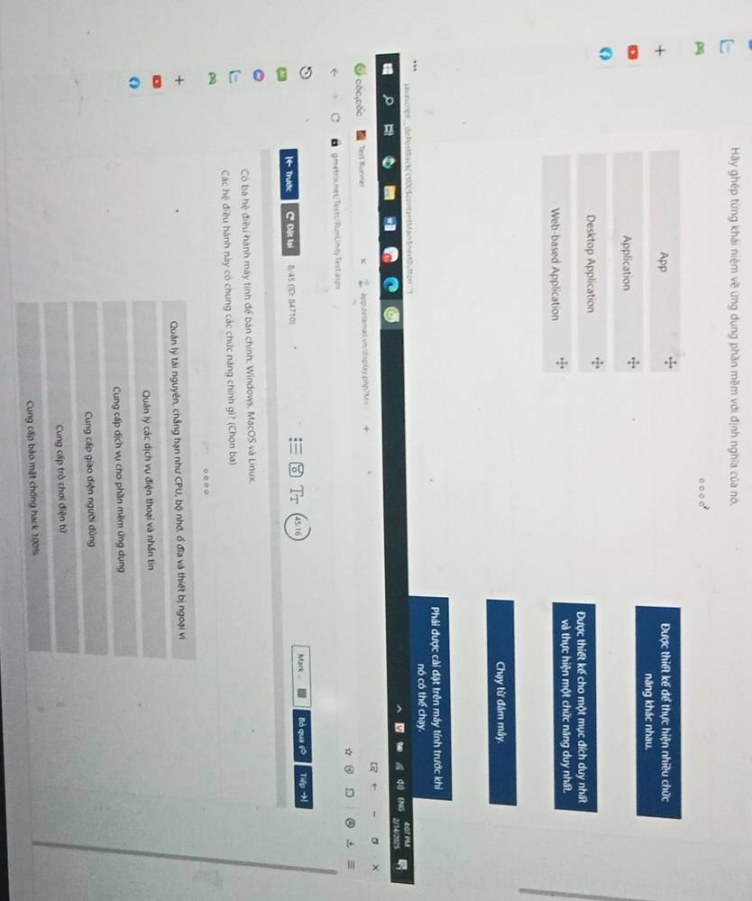 Hãy ghép từng khái niệm về ứng dụng phần mềm với định nghĩa của nó.
App Được thiết kế để thực hiện nhiều chức
năng khác nhau.
Application
Desktop Application
Được thiết kế cho một mục đích duy nhất
Web-based Application và thực hiện một chức năng duy nhất.
Chạy từ đám mây.
Phải được cài đặt trên máy tính trước khi
nó có thể chạy.
H t 
ENG
Test Runner app.zetamail vn/display.php?M=
C gmetra.net/Tests/RunUinity Test asps
- Trước C Đặt lại I/45 (ID: 84710) Mark . lló qua 6 The
T
Có ba hệ điều hành máy tính để bàn chính: Windows, MacOS và Linux
Các hệ điều hành này có chung các chức năng chính gì? (Chọn ba)
○ ○ e ○
Quân lý tài nguyên, chắng hạn như CPU, bộ nhớ, ổ đĩa và thiết bị ngoại vi
Quân lý các dịch vụ điện thoại và nhần tin
Cung cấp dịch vụ cho phần mềm ứng dụng
Cung cấp giao diện người dùng
Cung cấp trò chơi điện tử
Cung cấp bảo mật chống hack 100%