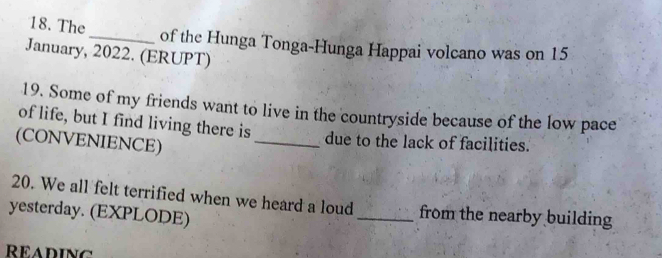 The 
_of the Hunga Tonga-Hunga Happai volcano was on 15 
January, 2022. (ERUPT) 
19. Some of my friends want to live in the countryside because of the low pace 
of life, but I find living there is 
(CONVENIENCE) 
_due to the lack of facilities. 
20. We all felt terrified when we heard a loud _from the nearby building 
yesterday. (EXPLODE) 
READING