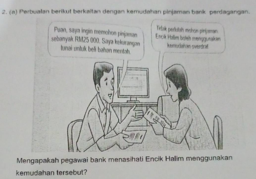 Perbualan berikut berkaitan dengan kemudahan pinjaman bank perdagangan. 
Mengapakah pegawai bank menasihati Encik Halim menggunakan 
kemudahan tersebut?