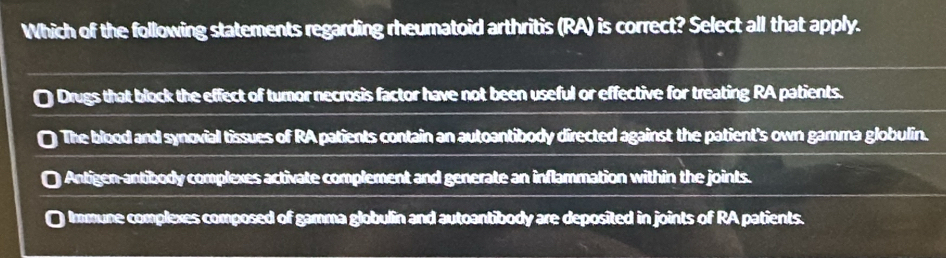 Which of the following statements regarding rheumatoid arthritis (RA) is correct? Select all that apply.
Drugs that block the effect of turnor necrosis factor have not been useful or effective for treating RA patients.
The blood and synovial tissues of RA patients contain an autoantibody directed against the patient's own gamma globulin.
Antigen antibody complexes activate complement and generate an inflammation within the joints.
a Immune complexes composed of gamma globulin and autoantibody are deposited in joints of RA patients.