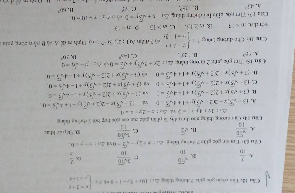 Tìm côsin góc giữa 2 đường thắng △ _1:10x+5y-1=0 và △ _2:beginarrayl x=2+t y=1-tendarray. .
A.  3/10 .  sqrt(10)/10  C.  3sqrt(10)/10  D.  3/5 
B.
Câu 13: Tìm sin góc giữa 2 đường thắng △ _1:x+2y-sqrt(2)=0 vá △ _2:x-y=0.
B. sqrt(2)
C.
A.  sqrt(10)/10   3sqrt(10)/10  D. Đáp án khác
Câu 14: Cập đường thắng nào dưới đây là phân giác của các góc hợp bởi 2 đường thắng
△ _1:3x+4y+1=0 và △ _2:x-2y+4=0.
A. (3+sqrt(5))x+2(2-sqrt(5))y+1+4sqrt(5)=0 và (3-sqrt(5))x+2(2+sqrt(5))y+1+4sqrt(5)=0.
B. (3+sqrt(5))x+2(2-sqrt(5))y+1+4sqrt(5)=0 và (3-sqrt(5))x+2(2+sqrt(5))y+1-4sqrt(5)=0.
C. (3-sqrt(5))x+2(2-sqrt(5))y+1+4sqrt(5)=0 và (3+sqrt(5))x+2(2+sqrt(5))y+1-4sqrt(5)=0.
D. (3+sqrt(5))x+2(2+sqrt(5))y+1+4sqrt(5)=0 và (3-sqrt(5))x+2(2-sqrt(5))y+1-4sqrt(5)=0.
Câu 15: Tìm góc giữa 2 đường thắng △ 1: 2x+2sqrt(3)y+sqrt(5)=0v △ _2:y-sqrt(6)=0
D.
A. 60° B. 125^0. C. 145° 30°
Câu 16: Cho đường thắng đ : beginarrayl x=2+t y=1-3tendarray. và 2 điểm A(1;2),B(-2;m). Định m đề A và B nằm cùng phía ở
với d.A. m<13</tex> B. m≥ 13. C. m>13 D. m=13
* Câu 17: Tìm góc giữa hai đường thắng △ _1:x+sqrt(3)y=0 vào △ _2:x+10=0.
A. 45°
B. 125^0. C. 30° D. 60°
4hat a d và