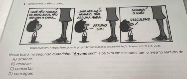 1 - (LP61031PR24) Leia o texto.
Disponível em:. Ac
Nesse texto, no segundo quadrinho: “'Arrumo sim!”, a palavra em destaque tem o mesmo sentido de
A) ordenar.
B) resolver.
C) consertar.
D) conseguir.