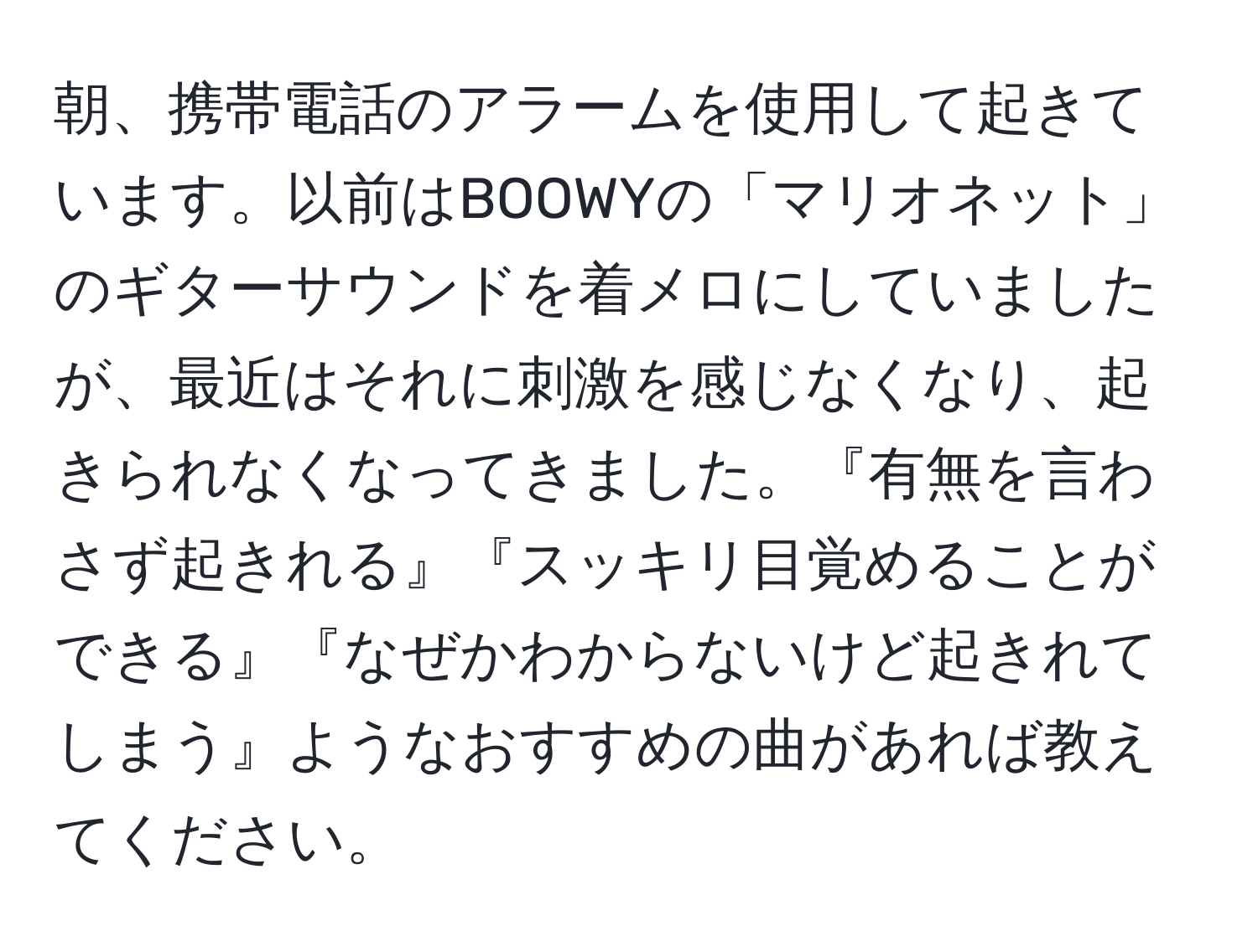 朝、携帯電話のアラームを使用して起きています。以前はBOOWYの「マリオネット」のギターサウンドを着メロにしていましたが、最近はそれに刺激を感じなくなり、起きられなくなってきました。『有無を言わさず起きれる』『スッキリ目覚めることができる』『なぜかわからないけど起きれてしまう』ようなおすすめの曲があれば教えてください。