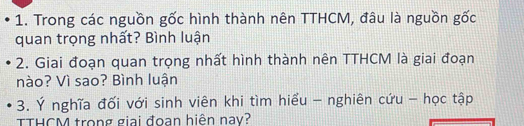 Trong các nguồn gốc hình thành nên TTHCM, đâu là nguồn gốc 
quan trọng nhất? Bình luận 
2. Giai đoạn quan trọng nhất hình thành nên TTHCM là giai đoạn 
nào? Vì sao? Bình luận 
3. Ý nghĩa đối với sinh viên khi tìm hiểu - nghiên cứu - học tập 
TTHCM trong giai đoạn hiện nay?