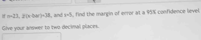 If n=23, overline x(x-bar)=38 , and s=5 , find the margin of error at a 95% confidence level 
Give your answer to two decimal places.