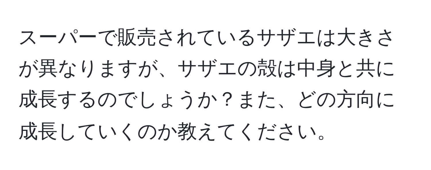 スーパーで販売されているサザエは大きさが異なりますが、サザエの殻は中身と共に成長するのでしょうか？また、どの方向に成長していくのか教えてください。