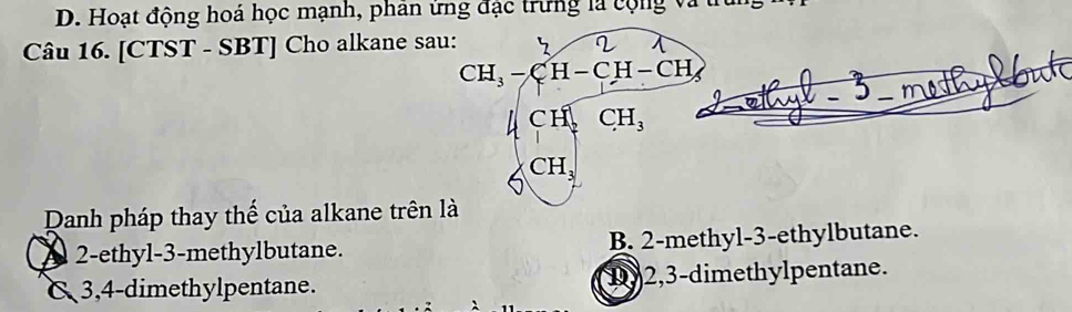 Hoạt động hoá học mạnh, phân ứng đặc trưng là cộng vàtr
Câu 16. [CTST - SBT] Cho alkane sau:
CH_3-CH-CH-CH pout
J _ met
CH_2CH_3
CH_3
Danh pháp thay thế của alkane trên là
A 2 -ethyl -3 -methylbutane. B. 2 -methyl -3 -ethylbutane.
& 3, 4 -dimethylpentane. 1y2, 3 -dimethylpentane.