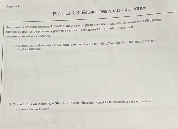 Álgebra l 
Práctica 1.3: Ecuaciones y sus soluciones 
Un gramo de proteína contiene 4 calorías. Un gramo de grasa contiene 9 calorías. Un snack tiene 60 calorías. 
calorías de gramos de proteína y gramos de grasa. La ecuación 4p+9f=60 representa la 
relación entre estas cantidades. 
1. Nombra dos posibles soluciones para la ecuación 4p+9f=60 ¿Qué significan las soluciones en 
¿Esta situación? 
3. Considere la ecuación 4p+36=60. En esta situación, ¿cuál es la solución a esta ecuación? 
¿La ecuación nos lo dice?