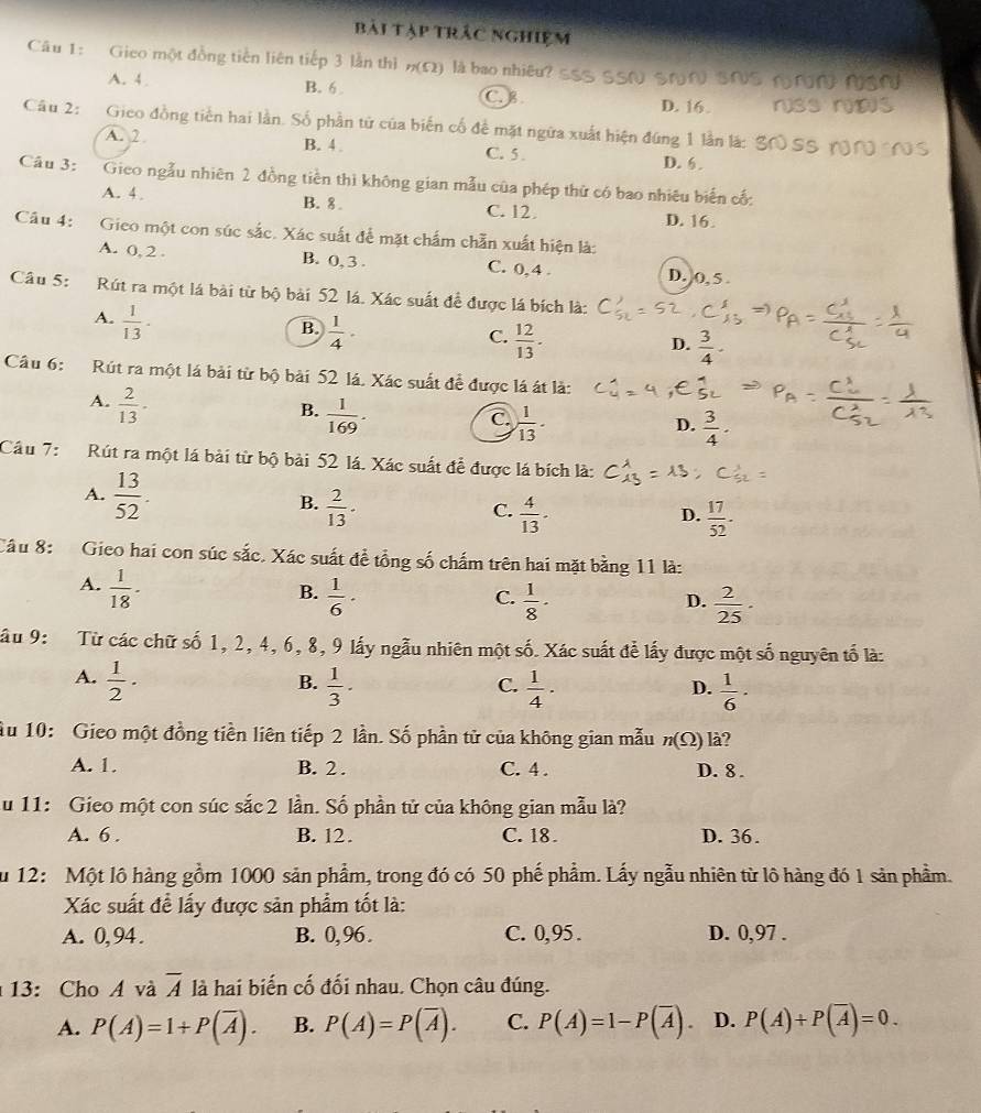 bài tập trắc nghiệm
Câu 1: Gieo một đồng tiền liên tiếp 3 lằn thì n(Omega ) là bao nhiêu?
A. 4 B. 6 C.
D. 16.
Câu 2: Gieo đồng tiền hai lần. Số phần tử của biến cố để mặt ngữa xuất hiện đúng 1 lần lá:
A. 2 B. 4 C. 5 . D. 6 .
Câu 3: Gieo ngẫu nhiên 2 đồng tiền thì không gian mẫu của phép thứ có bao nhiêu biến cố:
A. 4 . B. 8 C. 12. D. 16.
Câu 4: Gieo một con súc sắc. Xác suất để mặt chẩm chẵn xuất hiện là:
A. 0, 2 . B. 0, 3 . C. 0,4 . D. 0,5 .
Câu 5: Rút ra một lá bài từ bộ bài 52 lá. Xác suất để được lá bích là:
A.  1/13 ·
B.  1/4 .
C.  12/13 .
D.  3/4 -
Câu 6: Rút ra một lá bài từ bộ bài 52 lá. Xác suất để được lá át là:
A.  2/13 ·
B.  1/169 .
C.  1/13 .
D.  3/4 ·
Câu 7:  Rút ra một lá bài từ bộ bài 52 lá. Xác suất để được lá bích là:
A.  13/52 .  2/13 .
B.
C.  4/13 ·  17/52 .
D.
Câu 8:  Gieo hai con súc sắc. Xác suất đề tổng số chấm trên hai mặt bằng 11 là:
A.  1/18 ·
B.  1/6 ·  1/8 ·
C.
D.  2/25 ·
Sâu 9:  Từ các chữ số 1, 2, 4, 6, 8, 9 lấy ngẫu nhiên một số. Xác suất để lấy được một số nguyên tố là:
A.  1/2 ·  1/3 ·  1/4 ·
B.
C.
D.  1/6 ·
Âu 10: Gieo một đồng tiền liên tiếp 2 lần. Số phần tử của không gian mẫu n(Omega ) là?
A. 1. B. 2 . C. 4 . D. 8 .
u 11: Gieo một con súc sắc 2 lần. Số phần tử của không gian mẫu là?
A. 6 . B. 12. C. 18. D. 36.
Su 12: Một lô hàng gồm 1000 sản phẩm, trong đó có 50 phế phẩm. Lấy ngẫu nhiên từ lô hàng đó 1 sản phầm.
Xác suất đề lấy được sản phẩm tốt là:
A. 0, 94. B. 0,96. C. 0,95 . D. 0,97 .
13: Cho A và overline A là hai biến cố đối nhau. Chọn câu đúng.
A. P(A)=1+P(overline A). B. P(A)=P(overline A). C. P(A)=1-P(overline A). D. P(A)+P(overline A)=0.