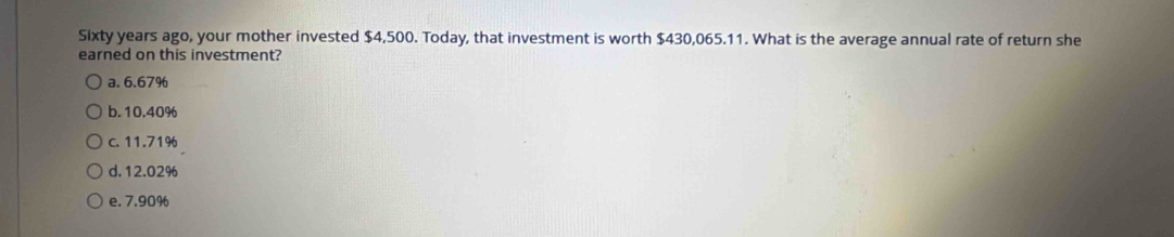 Sixty years ago, your mother invested $4,500. Today, that investment is worth $430,065.11. What is the average annual rate of return she
earned on this investment?
a. 6.67%
b. 10.40%
c. 11.71%
d. 12.02%
e. 7.90%