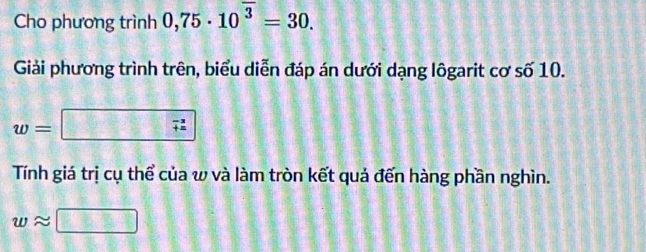 Cho phương trình 0,75· 10^(overline 3)=30. 
Giải phương trình trên, biểu diễn đáp án dưới dạng lôgarit cơ số 10.
w=□ (_+)^(-2)
Tính giá trị cụ thể của w và làm tròn kết quả đến hàng phần nghìn.
wapprox □