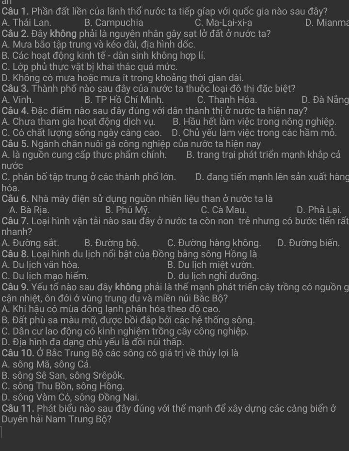 all
Câu 1. Phần đất liền của lãnh thổ nước ta tiếp gíap với quốc gia nào sau đây?
A. Thái Lan. B. Campuchia C. Ma-Lai-xi-a D. Mianma
Câu 2. Đây không phải là nguyên nhân gây sạt lở đất ở nước ta?
A. Mưa bão tập trung và kéo dài, địa hình dốc.
B. Các hoạt động kinh tế - dân sinh không hợp lí.
C. Lớp phủ thực vật bị khai thác quá mức.
D. Không có mưa hoặc mưa ít trong khoảng thời gian dài.
Câu 3. Thành phố nào sau đây của nước ta thuộc loại đô thị đặc biệt?
A. Vinh. B. TP Hồ Chí Minh. C. Thanh Hóa. D. Đà Nẵng
Câu 4. Đặc điểm nào sau đây đúng với dân thành thị ở nước ta hiện nay?
A. Chưa tham gia hoạt động dịch vụ. B. Hầu hết làm việc trong nông nghiệp.
C. Có chất lượng sống ngày càng cao. D. Chủ yếu làm việc trong các hầm mỏ.
Câu 5. Ngành chăn nuôi gà công nghiệp của nước ta hiện nay
A. là nguồn cung cấp thực phẩm chính. B. trang trại phát triển mạnh khắp cả
nước
C. phân bố tập trung ở các thành phố lớn. D. đang tiến mạnh lên sản xuất hàng
hóa.
Câu 6. Nhà máy điện sử dụng nguồn nhiên liệu than ở nước ta là
A. Bà Rịa. B. Phú Mỹ. C. Cà Mau. D. Phả Lại.
Câu 7. Loại hình vận tải nào sau đây ở nước ta còn non trẻ nhưng có bước tiến rất
nhanh?
A. Đường sắt. B. Đường bộ. C. Đường hàng không. D. Đường biển.
Câu 8. Loại hình du lịch nổi bật của Đồng bằng sông Hồng là
A. Du lịch văn hóa. B. Du lịch miệt vườn.
C. Du lịch mạo hiểm. D. du lịch nghỉ dưỡng.
Câu 9. Yếu tố nào sau đây không phải là thể mạnh phát triển cây trồng có nguồn g
cận nhiệt, ôn đới ở vùng trung du và miền núi Bắc Bộ?
A. Khí hậu có mùa đông lạnh phân hóa theo độ cao.
B. Đất phù sa màu mỡ, được bồi đắp bởi các hệ thống sông.
C. Dân cư lao động có kinh nghiệm trồng cây công nghiệp.
D. Địa hình đa dạng chủ yếu là đồi núi thấp.
Câu 10. Ở Bắc Trung Bộ các sông có giá trị về thủy lợi là
A. sông Mã, sông Cả.
B. sông Sê San, sông Srêpôk.
C. sông Thu Bồn, sông Hồng.
D. sông Vàm Cỏ, sông Đồng Nai.
Câu 11. Phát biểu nào sau đây đúng với thể mạnh để xây dựng các cảng biển ở
Duyên hải Nam Trung Bộ?