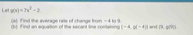 Let g(x)=7x^2-2. 
(a) Find the average rate of change from - 4 to 9. 
(b) Find an equation of the secant line containing (-4,g(-4)) and (9,g(9)).