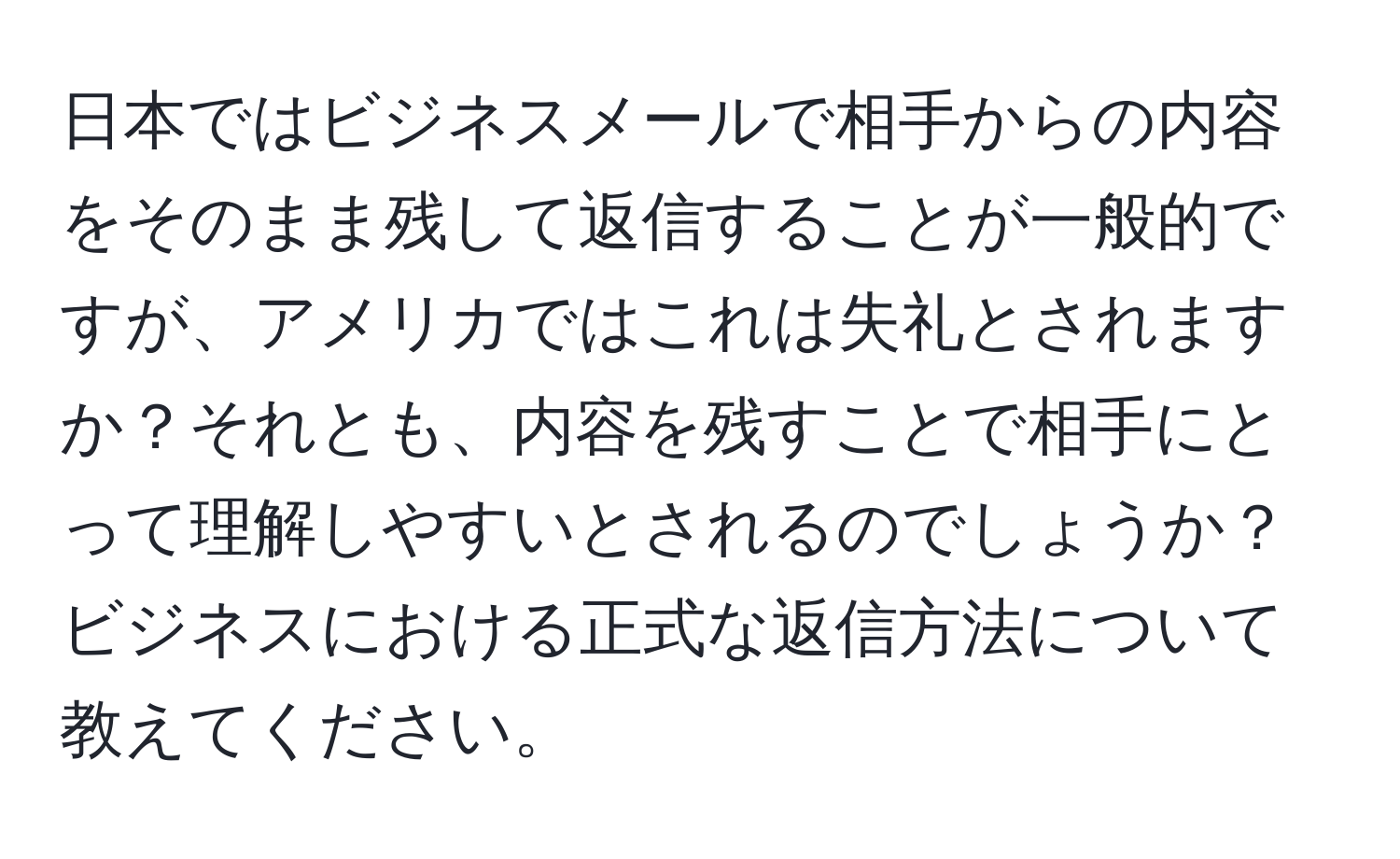 日本ではビジネスメールで相手からの内容をそのまま残して返信することが一般的ですが、アメリカではこれは失礼とされますか？それとも、内容を残すことで相手にとって理解しやすいとされるのでしょうか？ビジネスにおける正式な返信方法について教えてください。