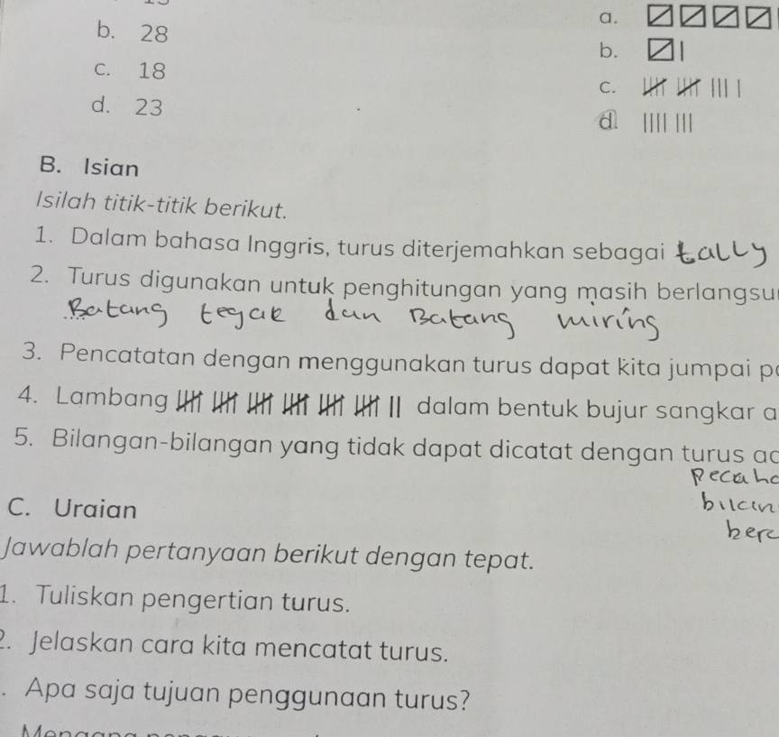 b. 28 b.
c. 18
C.
d. 23
a
B. Isian
Isilah titik-titik berikut.
1. Dalam bahasa Inggris, turus diterjemahkan sebagai
2. Turus digunakan untuk penghitungan yang masih berlangsu
3. Pencatatan dengan menggunakan turus dapat kita jumpai p
4. Lambang Ⅱ dalam bentuk bujur sangkar a
5. Bilangan-bilangan yang tidak dapat dicatat dengan turus ad
C. Uraian
Jawablah pertanyaan berikut dengan tepat.
1. Tuliskan pengertian turus.
2. Jelaskan cara kita mencatat turus.
. Apa saja tujuan penggunaan turus?