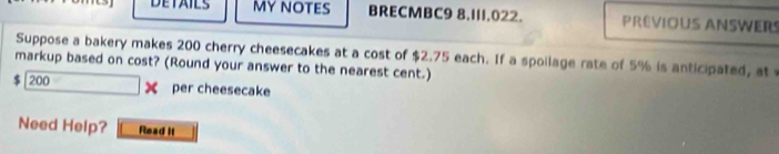 DETAILS MYNOTES BRECMBC9 8.111.022. PREVIOUS ANSWERS 
Suppose a bakery makes 200 cherry cheesecakes at a cost of $2.75 each. If a spollage rate of 5% is anticipated, at 
markup based on cost? (Round your answer to the nearest cent.)
$| 200 X per cheesecake 
Need Help? Read it